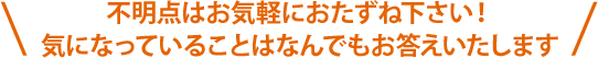 不明点はお気軽におたずね下さい！気になっていることはなんでもお答えいたします