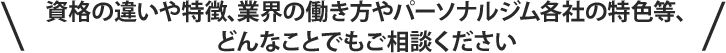 資格の違いや特徴､業界の働き方やパーソナルジム各社の特色等､どんなことでもご相談ください。